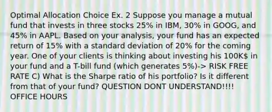 Optimal Allocation Choice Ex. 2 Suppose you manage a mutual fund that invests in three stocks 25% in IBM, 30% in GOOG, and 45% in AAPL. Based on your analysis, your fund has an expected return of 15% with a standard deviation of 20% for the coming year. One of your clients is thinking about investing his 100K in your fund and a T-bill fund (which generates 5%)-> RISK FREE RATE C) What is the Sharpe ratio of his portfolio? Is it different from that of your fund? QUESTION DONT UNDERSTAND!!!! OFFICE HOURS