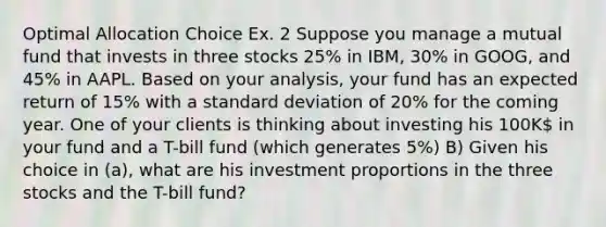 Optimal Allocation Choice Ex. 2 Suppose you manage a mutual fund that invests in three stocks 25% in IBM, 30% in GOOG, and 45% in AAPL. Based on your analysis, your fund has an expected return of 15% with a standard deviation of 20% for the coming year. One of your clients is thinking about investing his 100K in your fund and a T-bill fund (which generates 5%) B) Given his choice in (a), what are his investment proportions in the three stocks and the T-bill fund?