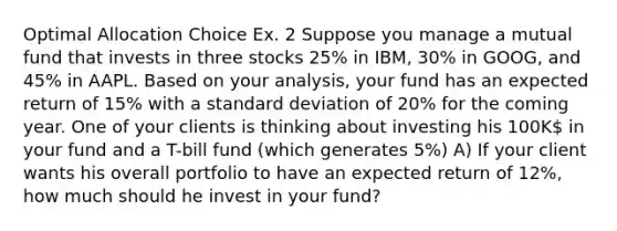 Optimal Allocation Choice Ex. 2 Suppose you manage a mutual fund that invests in three stocks 25% in IBM, 30% in GOOG, and 45% in AAPL. Based on your analysis, your fund has an expected return of 15% with a standard deviation of 20% for the coming year. One of your clients is thinking about investing his 100K in your fund and a T-bill fund (which generates 5%) A) If your client wants his overall portfolio to have an expected return of 12%, how much should he invest in your fund?