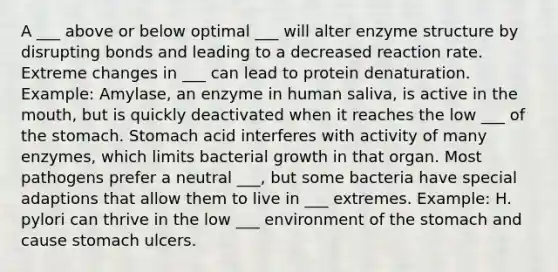 A ___ above or below optimal ___ will alter enzyme structure by disrupting bonds and leading to a decreased reaction rate. Extreme changes in ___ can lead to protein denaturation. Example: Amylase, an enzyme in human saliva, is active in the mouth, but is quickly deactivated when it reaches the low ___ of the stomach. Stomach acid interferes with activity of many enzymes, which limits bacterial growth in that organ. Most pathogens prefer a neutral ___, but some bacteria have special adaptions that allow them to live in ___ extremes. Example: H. pylori can thrive in the low ___ environment of the stomach and cause stomach ulcers.