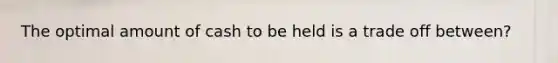 The optimal amount of cash to be held is a trade off between?