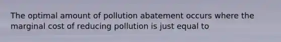 The optimal amount of pollution abatement occurs where the marginal cost of reducing pollution is just equal to