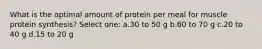 What is the optimal amount of protein per meal for muscle protein synthesis? Select one: a.30 to 50 g b.60 to 70 g c.20 to 40 g d.15 to 20 g