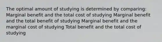 The optimal amount of studying is determined by comparing: Marginal benefit and the total cost of studying Marginal benefit and the total benefit of studying Marginal benefit and the marginal cost of studying Total benefit and the total cost of studying