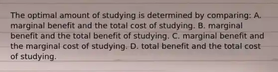 The optimal amount of studying is determined by comparing: A. marginal benefit and the total cost of studying. B. marginal benefit and the total benefit of studying. C. marginal benefit and the marginal cost of studying. D. total benefit and the total cost of studying.