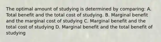 The optimal amount of studying is determined by comparing: A. Total benefit and the total cost of studying. B. Marginal benefit and the marginal cost of studying C. Marginal benefit and the total cost of studying D. Marginal benefit and the total benefit of studying