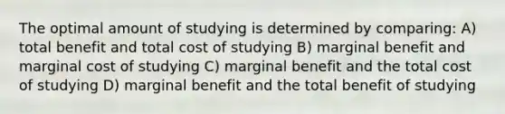 The optimal amount of studying is determined by comparing: A) total benefit and total cost of studying B) marginal benefit and marginal cost of studying C) marginal benefit and the total cost of studying D) marginal benefit and the total benefit of studying