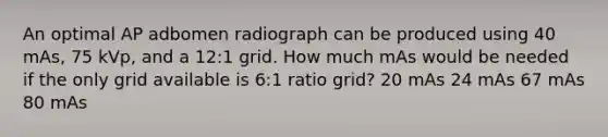 An optimal AP adbomen radiograph can be produced using 40 mAs, 75 kVp, and a 12:1 grid. How much mAs would be needed if the only grid available is 6:1 ratio grid? 20 mAs 24 mAs 67 mAs 80 mAs