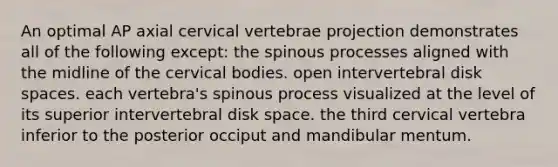 An optimal AP axial cervical vertebrae projection demonstrates all of the following except: the spinous processes aligned with the midline of the cervical bodies. open intervertebral disk spaces. each vertebra's spinous process visualized at the level of its superior intervertebral disk space. the third cervical vertebra inferior to the posterior occiput and mandibular mentum.