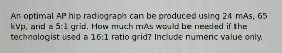 An optimal AP hip radiograph can be produced using 24 mAs, 65 kVp, and a 5:1 grid. How much mAs would be needed if the technologist used a 16:1 ratio grid? Include numeric value only.