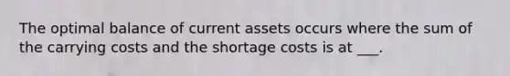 The optimal balance of current assets occurs where the sum of the carrying costs and the shortage costs is at ___.