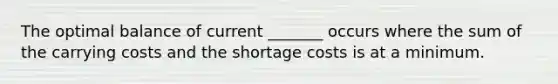 The optimal balance of current _______ occurs where the sum of the carrying costs and the shortage costs is at a minimum.