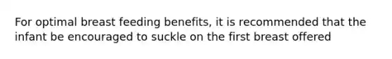 For optimal breast feeding benefits, it is recommended that the infant be encouraged to suckle on the first breast offered