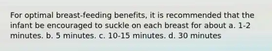 For optimal breast-feeding benefits, it is recommended that the infant be encouraged to suckle on each breast for about a. 1-2 minutes. b. 5 minutes. c. 10-15 minutes. d. 30 minutes