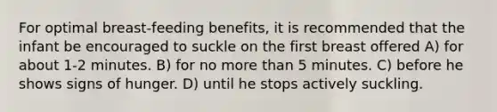 For optimal breast-feeding benefits, it is recommended that the infant be encouraged to suckle on the first breast offered A) for about 1-2 minutes. B) for no more than 5 minutes. C) before he shows signs of hunger. D) until he stops actively suckling.