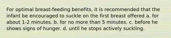 For optimal breast-feeding benefits, it is recommended that the infant be encouraged to suckle on the first breast offered a. for about 1-2 minutes. b. for no more than 5 minutes. c. before he shows signs of hunger. d. until he stops actively suckling.