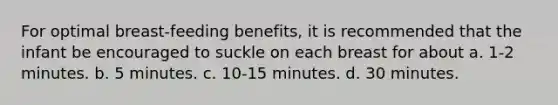 For optimal breast-feeding benefits, it is recommended that the infant be encouraged to suckle on each breast for about a. 1-2 minutes. b. 5 minutes. c. 10-15 minutes. d. 30 minutes.