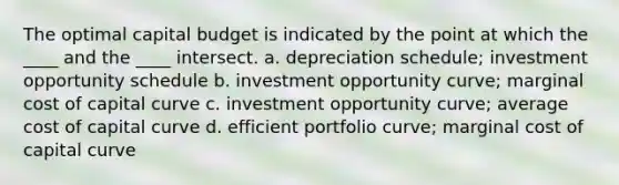 The optimal capital budget is indicated by the point at which the ____ and the ____ intersect. a. depreciation schedule; investment opportunity schedule b. investment opportunity curve; marginal cost of capital curve c. investment opportunity curve; average cost of capital curve d. efficient portfolio curve; marginal cost of capital curve