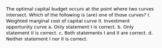 The optimal capital budget occurs at the point where two curves intersect. Which of the following is (are) one of those curves? I. Weighted marginal cost of capital curve II. Investment opportunity curve a. Only statement I is correct. b. Only statement II is correct. c. Both statements I and II are correct. d. Neither statement I nor II is correct.