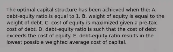 The optimal capital structure has been achieved when the: A. debt-equity ratio is equal to 1. B. weight of equity is equal to the weight of debt. C. cost of equity is maximized given a pre-tax cost of debt. D. debt-equity ratio is such that the cost of debt exceeds the cost of equity. E. debt-equity ratio results in the lowest possible weighted average cost of capital.