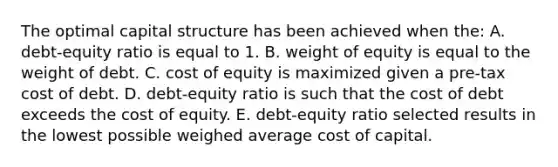 The optimal capital structure has been achieved when the: A. debt-equity ratio is equal to 1. B. weight of equity is equal to the weight of debt. C. cost of equity is maximized given a pre-tax cost of debt. D. debt-equity ratio is such that the cost of debt exceeds the cost of equity. E. debt-equity ratio selected results in the lowest possible weighed average cost of capital.