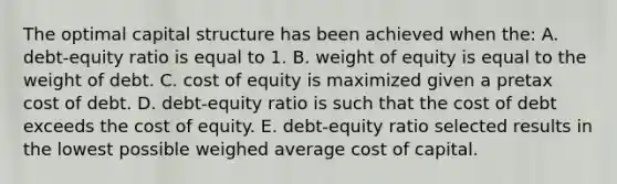 The optimal capital structure has been achieved when the: A. debt-equity ratio is equal to 1. B. weight of equity is equal to the weight of debt. C. cost of equity is maximized given a pretax cost of debt. D. debt-equity ratio is such that the cost of debt exceeds the cost of equity. E. debt-equity ratio selected results in the lowest possible weighed average cost of capital.