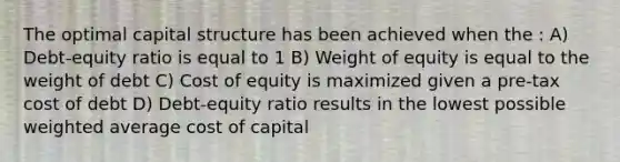 The optimal capital structure has been achieved when the : A) Debt-equity ratio is equal to 1 B) Weight of equity is equal to the weight of debt C) Cost of equity is maximized given a pre-tax cost of debt D) Debt-equity ratio results in the lowest possible weighted average cost of capital