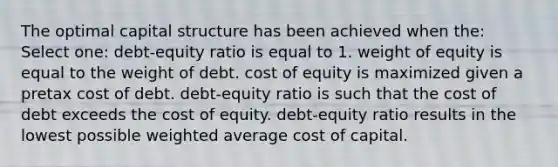 The optimal capital structure has been achieved when the: Select one: debt-equity ratio is equal to 1. weight of equity is equal to the weight of debt. cost of equity is maximized given a pretax cost of debt. debt-equity ratio is such that the cost of debt exceeds the cost of equity. debt-equity ratio results in the lowest possible weighted average cost of capital.