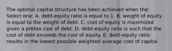 The optimal capital structure has been achieved when the: Select one: A. debt-equity ratio is equal to 1. B. weight of equity is equal to the weight of debt. C. cost of equity is maximized given a pretax cost of debt. D. debt-equity ratio is such that the cost of debt exceeds the cost of equity. E. debt-equity ratio results in the lowest possible weighted average cost of capital.