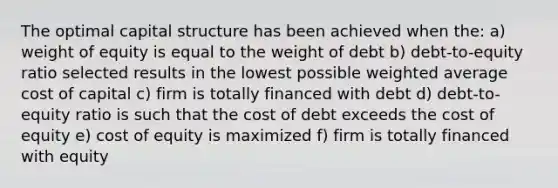 The optimal capital structure has been achieved when the: a) weight of equity is equal to the weight of debt b) debt-to-equity ratio selected results in the lowest possible weighted average cost of capital c) firm is totally financed with debt d) debt-to-equity ratio is such that the cost of debt exceeds the cost of equity e) cost of equity is maximized f) firm is totally financed with equity