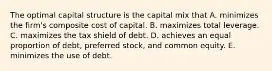 The optimal capital structure is the capital mix that A. minimizes the firm's composite cost of capital. B. maximizes total leverage. C. maximizes the tax shield of debt. D. achieves an equal proportion of debt, preferred stock, and common equity. E. minimizes the use of debt.