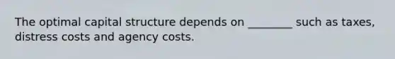 The optimal capital structure depends on​ ________ such as​ taxes, distress costs and agency costs.