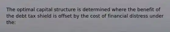 The optimal capital structure is determined where the benefit of the debt tax shield is offset by the cost of financial distress under the: