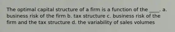 The optimal capital structure of a firm is a function of the ____. a. business risk of the firm b. tax structure c. business risk of the firm and the tax structure d. the variability of sales volumes