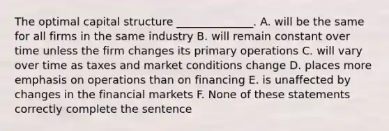 The optimal capital structure ______________. A. will be the same for all firms in the same industry B. will remain constant over time unless the firm changes its primary operations C. will vary over time as taxes and market conditions change D. places more emphasis on operations than on financing E. is unaffected by changes in the financial markets F. None of these statements correctly complete the sentence