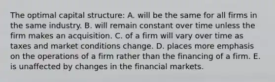 The optimal capital structure: A. will be the same for all firms in the same industry. B. will remain constant over time unless the firm makes an acquisition. C. of a firm will vary over time as taxes and market conditions change. D. places more emphasis on the operations of a firm rather than the financing of a firm. E. is unaffected by changes in the financial markets.