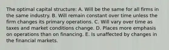 The optimal capital structure: A. Will be the same for all firms in the same industry. B. Will remain constant over time unless the firm changes its primary operations. C. Will vary over time as taxes and market conditions change. D. Places more emphasis on operations than on financing. E. Is unaffected by changes in the financial markets.