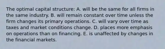 The optimal capital structure: A. will be the same for all firms in the same industry. B. will remain constant over time unless the firm changes its primary operations. C. will vary over time as taxes and market conditions change. D. places more emphasis on operations than on financing. E. is unaffected by changes in the financial markets.