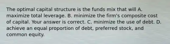 The optimal capital structure is the funds mix that will A. maximize total leverage. B. minimize the​ firm's composite cost of capital. Your answer is correct. C. minimize the use of debt. D. achieve an equal proportion of​ debt, preferred​ stock, and common equity.