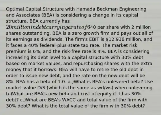 Optimal Capital Structure with Hamada Beckman Engineering and Associates (BEA) is considering a change in its capital structure. BEA currently has 20 million in debt carrying a rate of 6%, and its stock price is40 per share with 2 million shares outstanding. BEA is a zero growth firm and pays out all of its earnings as dividends. The firm's EBIT is 12.936 million, and it faces a 40% federal-plus-state tax rate. The market risk premium is 6%, and the risk-free rate is 4%. BEA is considering increasing its debt level to a capital structure with 30% debt, based on market values, and repurchasing shares with the extra money that it borrows. BEA will have to retire the old debt in order to issue new debt, and the rate on the new debt will be 8%. BEA has a beta of 1.0. a.)What is BEA's unlevered beta? Use market value D/S (which is the same as wd/ws) when unlevering. b.)What are BEA's new beta and cost of equity if it has 30% debt? c.)What are BEA's WACC and total value of the firm with 30% debt? What is the total value of the firm with 30% debt?