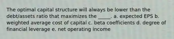 The optimal capital structure will always be lower than the debt/assets ratio that maximizes the _____. a. expected EPS b. weighted average cost of capital c. beta coefficients d. degree of financial leverage e. net operating income