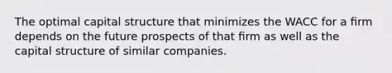 The optimal capital structure that minimizes the WACC for a ﬁrm depends on the future prospects of that ﬁrm as well as the capital structure of similar companies.