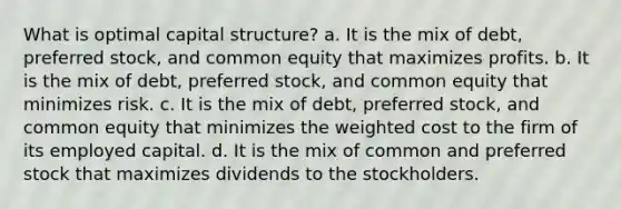 What is optimal capital structure? a. It is the mix of debt, preferred stock, and common equity that maximizes profits. b. It is the mix of debt, preferred stock, and common equity that minimizes risk. c. It is the mix of debt, preferred stock, and common equity that minimizes the weighted cost to the firm of its employed capital. d. It is the mix of common and preferred stock that maximizes dividends to the stockholders.