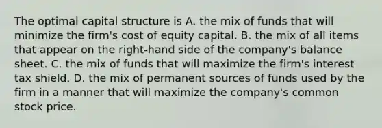 The optimal capital structure is A. the mix of funds that will minimize the firm's cost of equity capital. B. the mix of all items that appear on the right-hand side of the company's balance sheet. C. the mix of funds that will maximize the firm's interest tax shield. D. the mix of permanent sources of funds used by the firm in a manner that will maximize the company's common stock price.