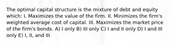 The optimal capital structure is the mixture of debt and equity which: I. Maximizes the value of the firm. II. Minimizes the firm's weighted average cost of capital. III. Maximizes the market price of the firm's bonds. A) I only B) III only C) I and II only D) I and III only E) I, II, and III