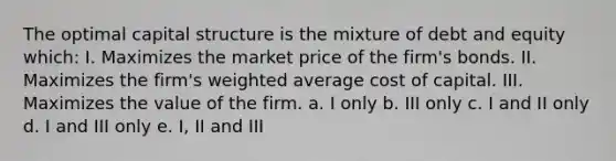 The optimal capital structure is the mixture of debt and equity which: I. Maximizes the market price of the firm's bonds. II. Maximizes the firm's <a href='https://www.questionai.com/knowledge/koL1NUNNcJ-weighted-average' class='anchor-knowledge'>weighted average</a> cost of capital. III. Maximizes the value of the firm. a. I only b. III only c. I and II only d. I and III only e. I, II and III