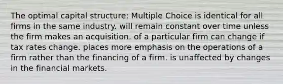 The optimal capital structure: Multiple Choice is identical for all firms in the same industry. will remain constant over time unless the firm makes an acquisition. of a particular firm can change if tax rates change. places more emphasis on the operations of a firm rather than the financing of a firm. is unaffected by changes in the financial markets.