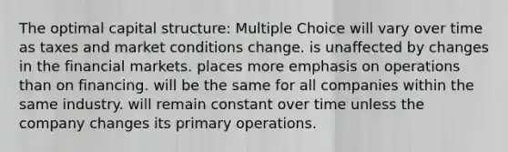 The optimal capital structure: Multiple Choice will vary over time as taxes and market conditions change. is unaffected by changes in the financial markets. places more emphasis on operations than on financing. will be the same for all companies within the same industry. will remain constant over time unless the company changes its primary operations.