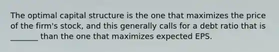 The optimal capital structure is the one that maximizes the price of the firm's stock, and this generally calls for a debt ratio that is _______ than the one that maximizes expected EPS.