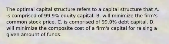 The optimal capital structure refers to a capital structure that A. is comprised of​ 99.9% equity capital. B. will minimize the​ firm's common stock price. C. is comprised of​ 99.9% debt capital. D. will minimize the composite cost of a​ firm's capital for raising a given amount of funds.